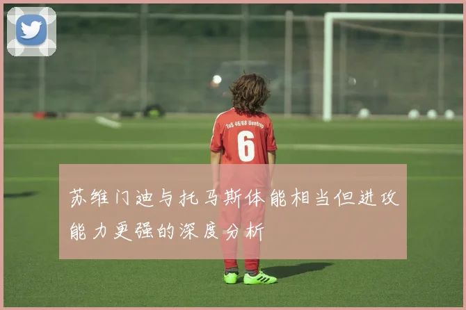 苏维门迪与托马斯体能相当但进攻能力更强的深度分析