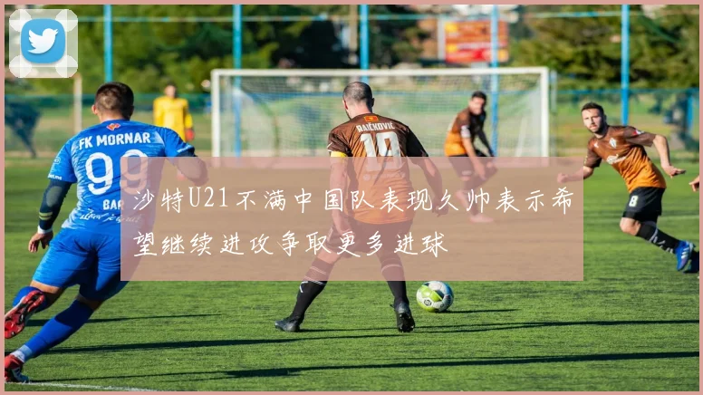 沙特U21不满中国队表现久帅表示希望继续进攻争取更多进球