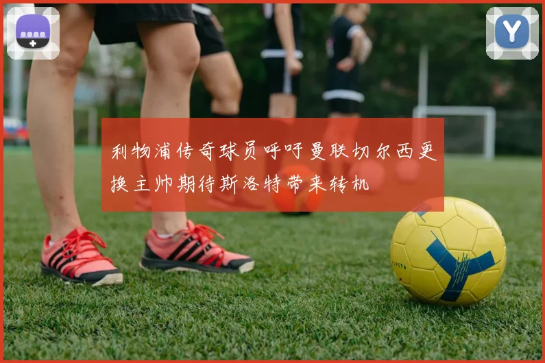 利物浦传奇球员呼吁曼联切尔西更换主帅期待斯洛特带来转机