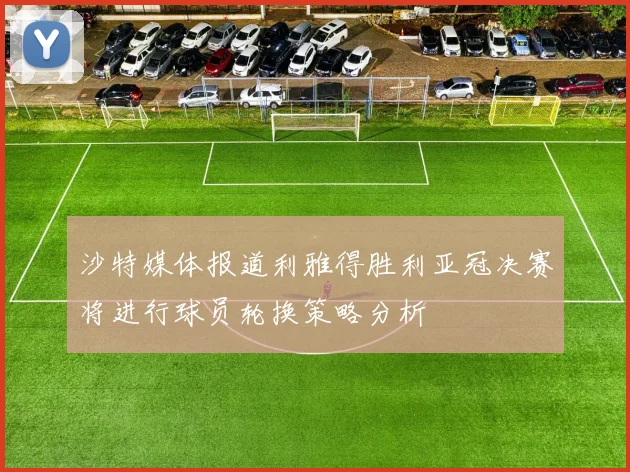 沙特媒体报道利雅得胜利亚冠决赛将进行球员轮换策略分析