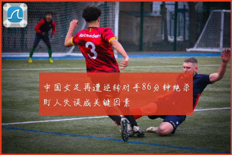 中国女足再遭逆转对手86分钟绝杀盯人失误成关键因素
