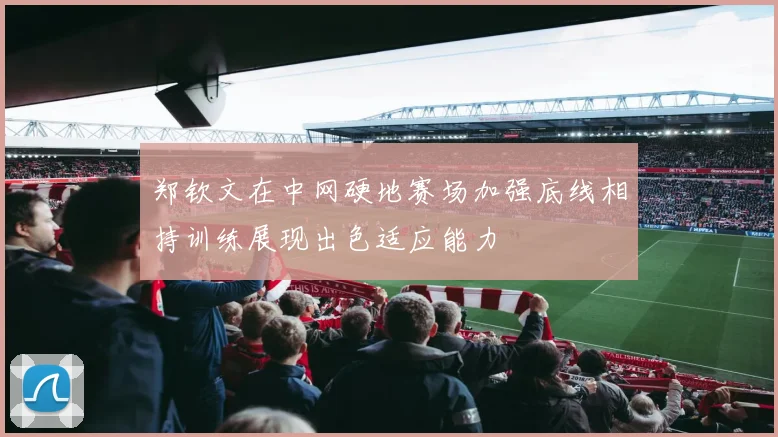 郑钦文在中网硬地赛场加强底线相持训练展现出色适应能力