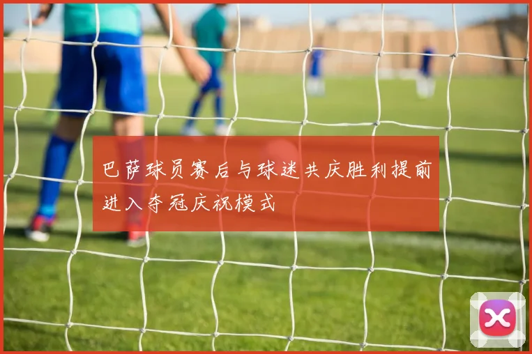 巴萨球员赛后与球迷共庆胜利提前进入夺冠庆祝模式