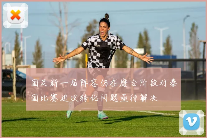 国足新一届阵容仍在磨合阶段对泰国比赛进攻转化问题亟待解决