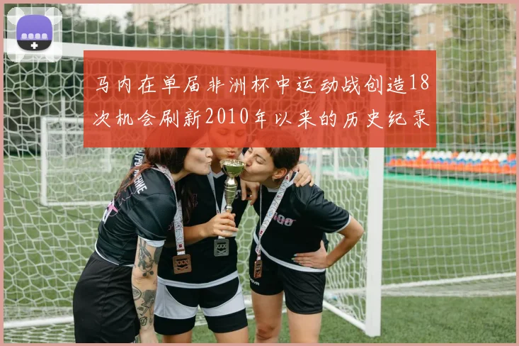 马内在单届非洲杯中运动战创造18次机会刷新2010年以来的历史纪录