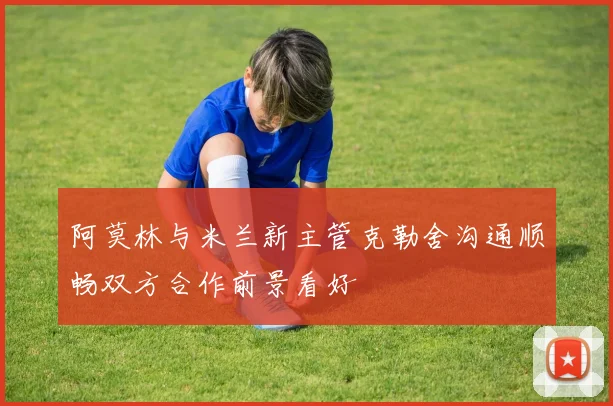 阿莫林与米兰新主管克勒舍沟通顺畅双方合作前景看好