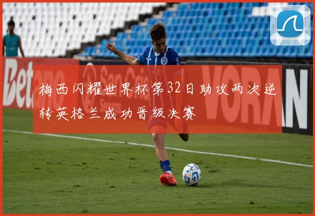 梅西闪耀世界杯第32日助攻两次逆转英格兰成功晋级决赛