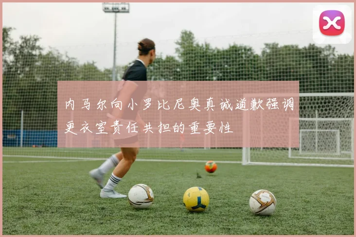 内马尔向小罗比尼奥真诚道歉强调更衣室责任共担的重要性