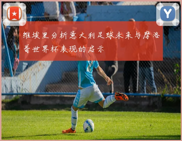 维埃里分析意大利足球未来与摩洛哥世界杯表现的启示