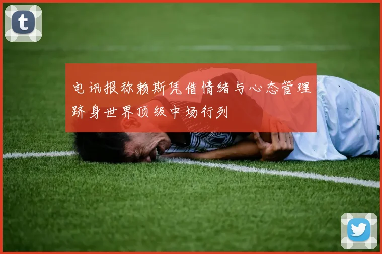 电讯报称赖斯凭借情绪与心态管理跻身世界顶级中场行列