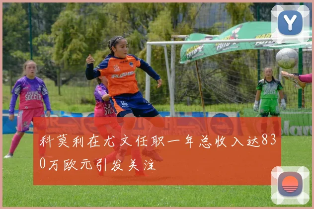 科莫利在尤文任职一年总收入达830万欧元引发关注