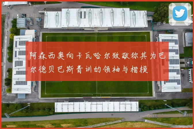 阿森西奥向卡瓦哈尔致敬称其为巴尔德贝巴斯青训的领袖与楷模