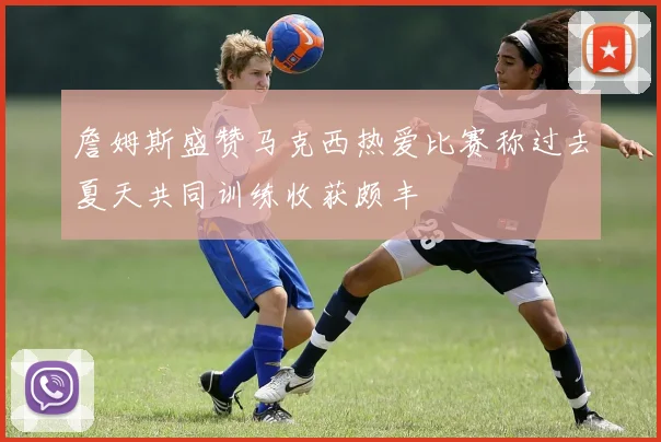 詹姆斯盛赞马克西热爱比赛称过去夏天共同训练收获颇丰