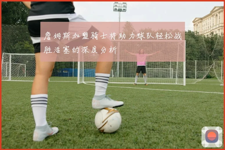 詹姆斯加盟骑士将助力球队轻松战胜活塞的深度分析
