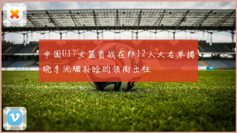 中国U17女篮首战在即12人大名单揭晓李沅珊孙晗昀领衔出征