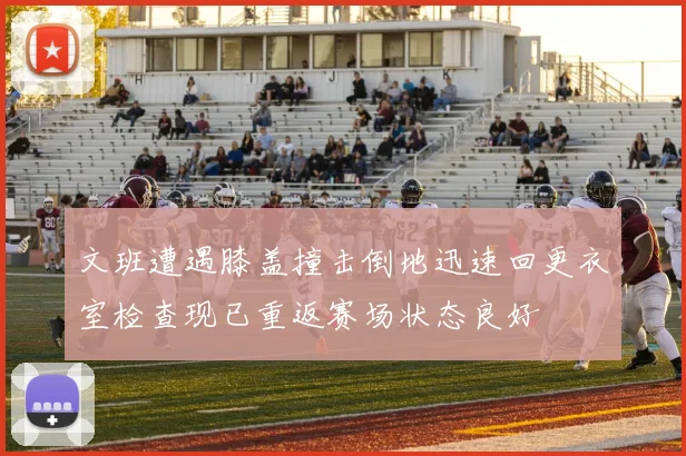 文班遭遇膝盖撞击倒地迅速回更衣室检查现已重返赛场状态良好
