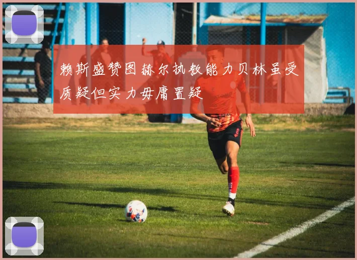 赖斯盛赞图赫尔执教能力贝林虽受质疑但实力毋庸置疑