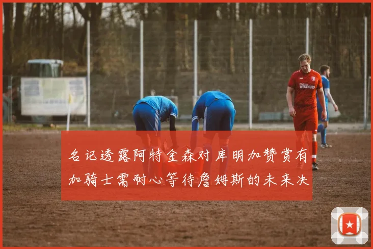 名记透露阿特金森对库明加赞赏有加骑士需耐心等待詹姆斯的未来决定