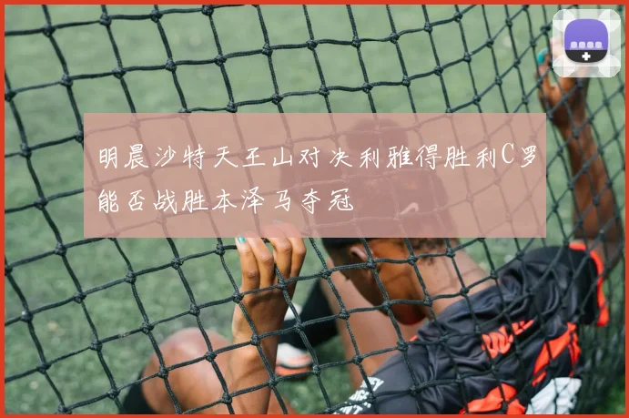明晨沙特天王山对决利雅得胜利C罗能否战胜本泽马夺冠