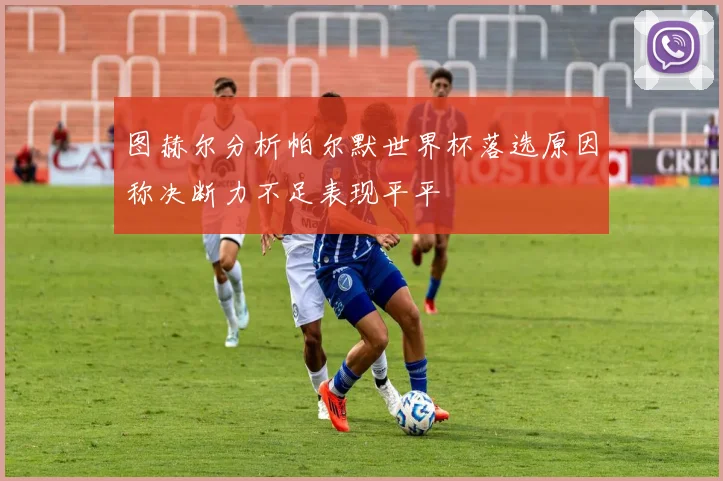 图赫尔分析帕尔默世界杯落选原因称决断力不足表现平平